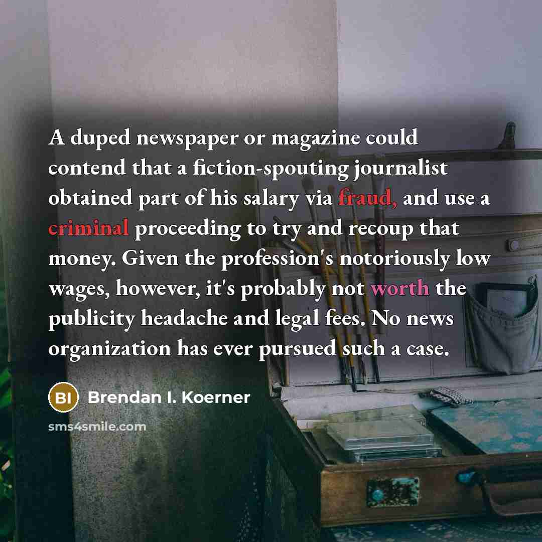 “A duped newspaper or magazine could contend that a fiction-spouting journalist obtained part of his salary via fraud, and use a criminal proceeding to try and recoup that money. Given the profession's notoriously low wages, however, it's probably not worth the publicity headache and legal fees. No…” quote by Brendan I. Koerner