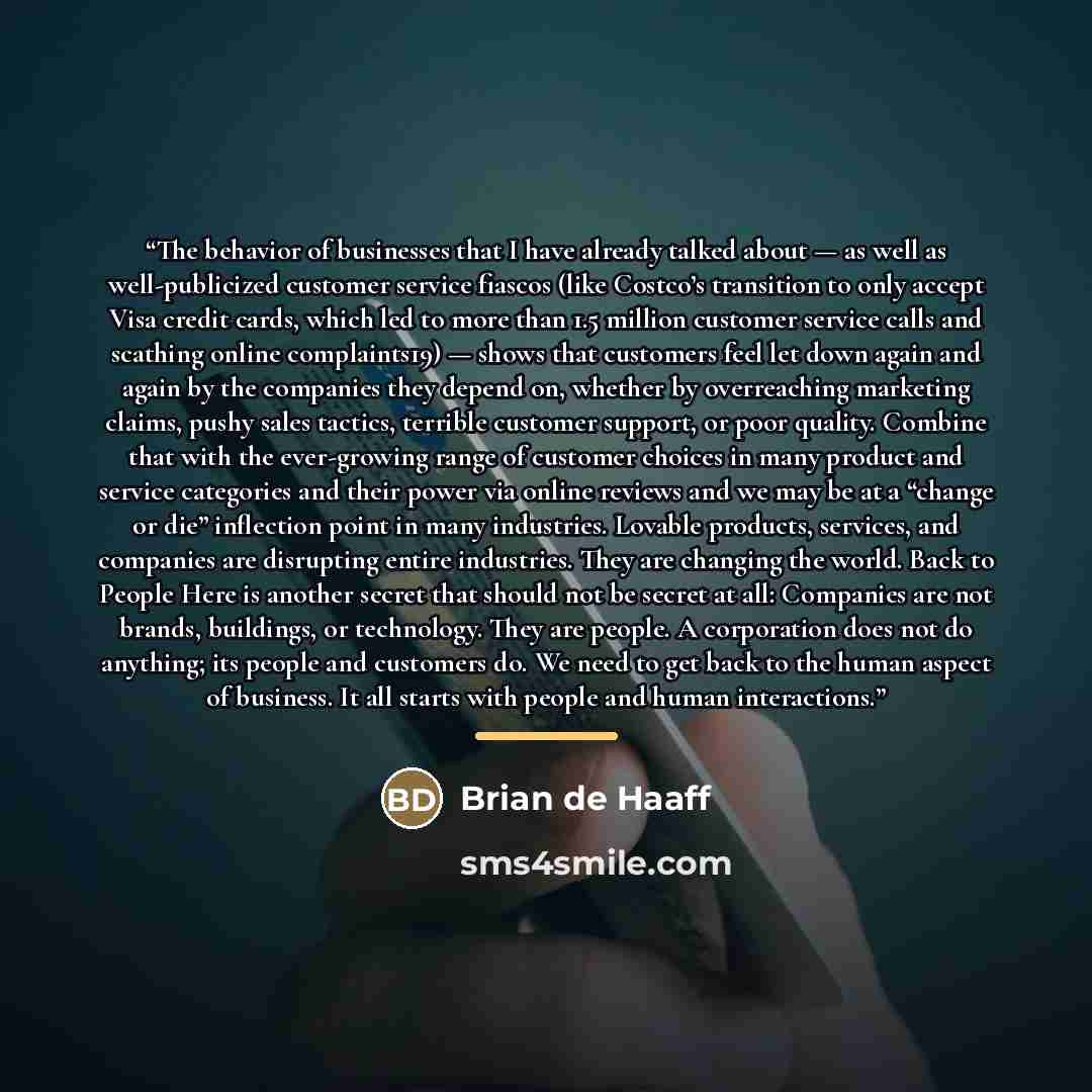 “The behavior of businesses that I have already talked about — as well as well-publicized customer service fiascos (like Costco’s transition to only accept Visa credit cards, which led to more than 1.5 million customer service calls and scathing online complaints19) — shows that customers feel let…” quote by Brian de Haaff