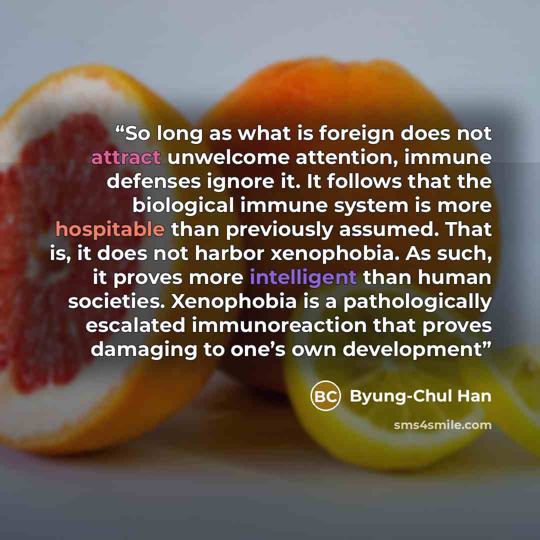 “So long as what is foreign does not attract unwelcome attention, immune defenses ignore it. It follows that the biological immune system is more hospitable than previously assumed. That is, it does not harbor xenophobia. As such, it proves more intelligent than human societies. Xenophobia is a…” quote by Byung-Chul Han