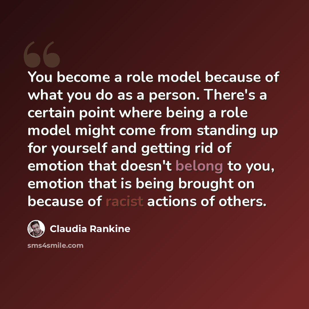 “You become a role model because of what you do as a person. There's a certain point where being a role model might come from standing up for yourself and getting rid of emotion that doesn't belong to you, emotion that is being brought on because of racist actions of others.” quote by Claudia Rankine