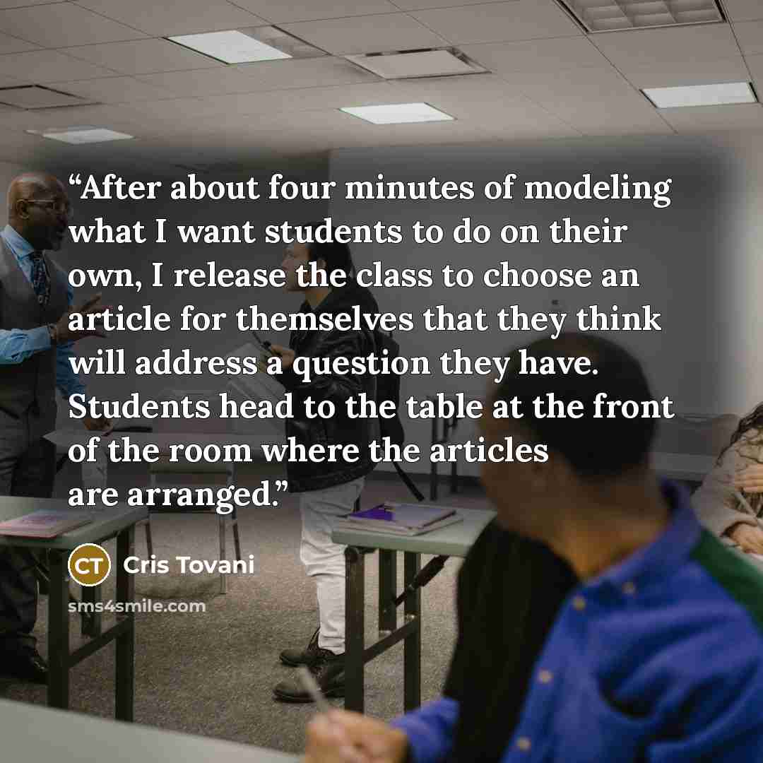 “After about four minutes of modeling what I want students to do on their own, I release the class to choose an article for themselves that they think will address a question they have. Students head to the table at the front of the room where the articles are arranged.” quote by Cris Tovani