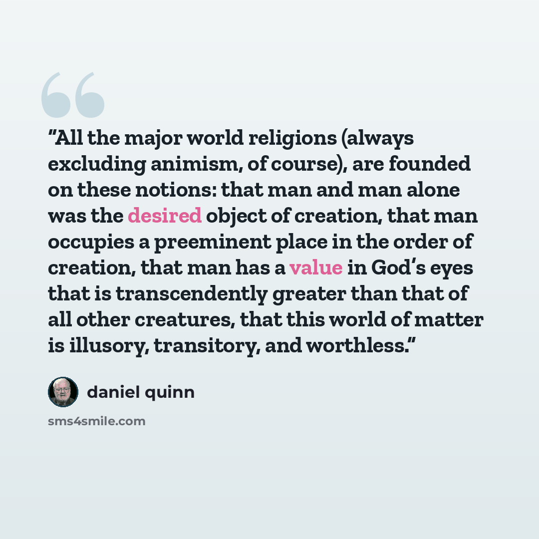 “All the major world religions (always excluding animism, of course), are founded on these notions: that man and man alone was the desired object of creation, that man occupies a preeminent place in the order of creation, that man has a value in God’s eyes that is transcendently greater than that…” quote by Daniel Quinn