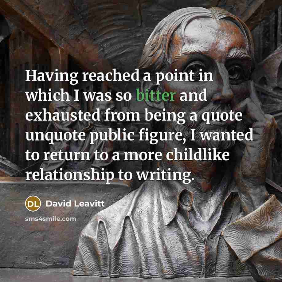 “Having reached a point in which I was so bitter and exhausted from being a quote unquote public figure, I wanted to return to a more childlike relationship to writing.” quote by David Leavitt