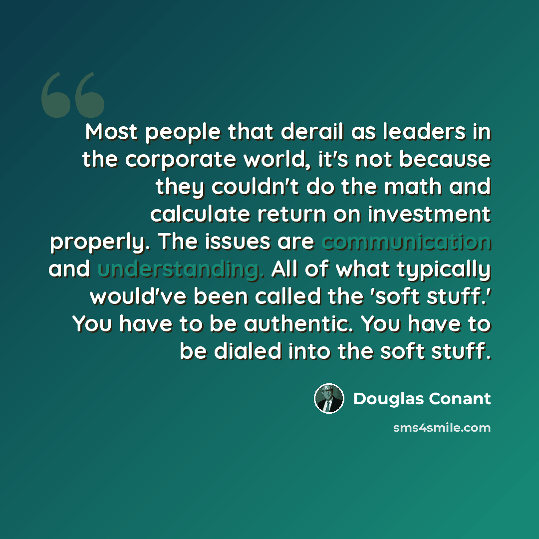 “Most people that derail as leaders in the corporate world, it's not because they couldn't do the math and calculate return on investment properly. The issues are communication and understanding. All of what typically would've been called the 'soft stuff.' You have to be authentic. You have to be…” quote by Douglas Conant
