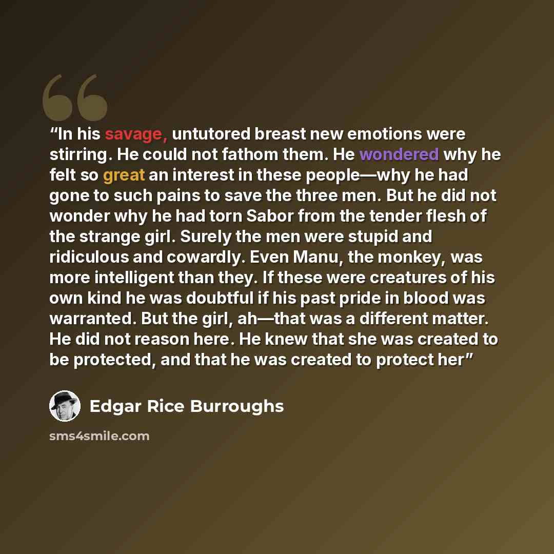 “In his savage, untutored breast new emotions were stirring. He could not fathom them. He wondered why he felt so great an interest in these people—why he had gone to such pains to save the three men. But he did not wonder why he had torn Sabor from the tender flesh of the strange girl. Surely the…” quote by Edgar Rice Burroughs