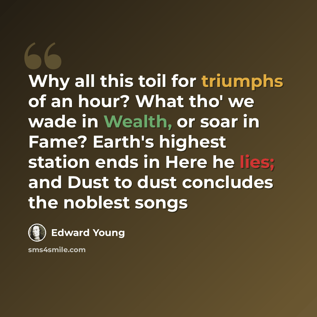 “Why all this toil for triumphs of an hour? What tho' we wade in Wealth, or soar in Fame? Earth's highest station ends in Here he lies; and Dust to dust concludes the noblest songs” quote by Edward Young