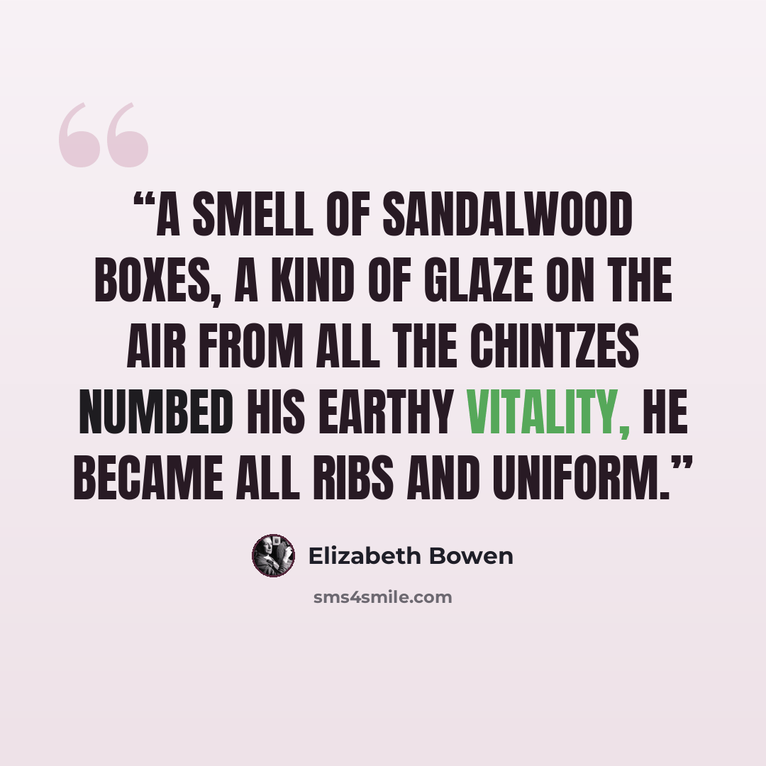“A smell of sandalwood boxes, a kind of glaze on the air from all the chintzes numbed his earthy vitality, he became all ribs and uniform.” quote by Elizabeth Bowen