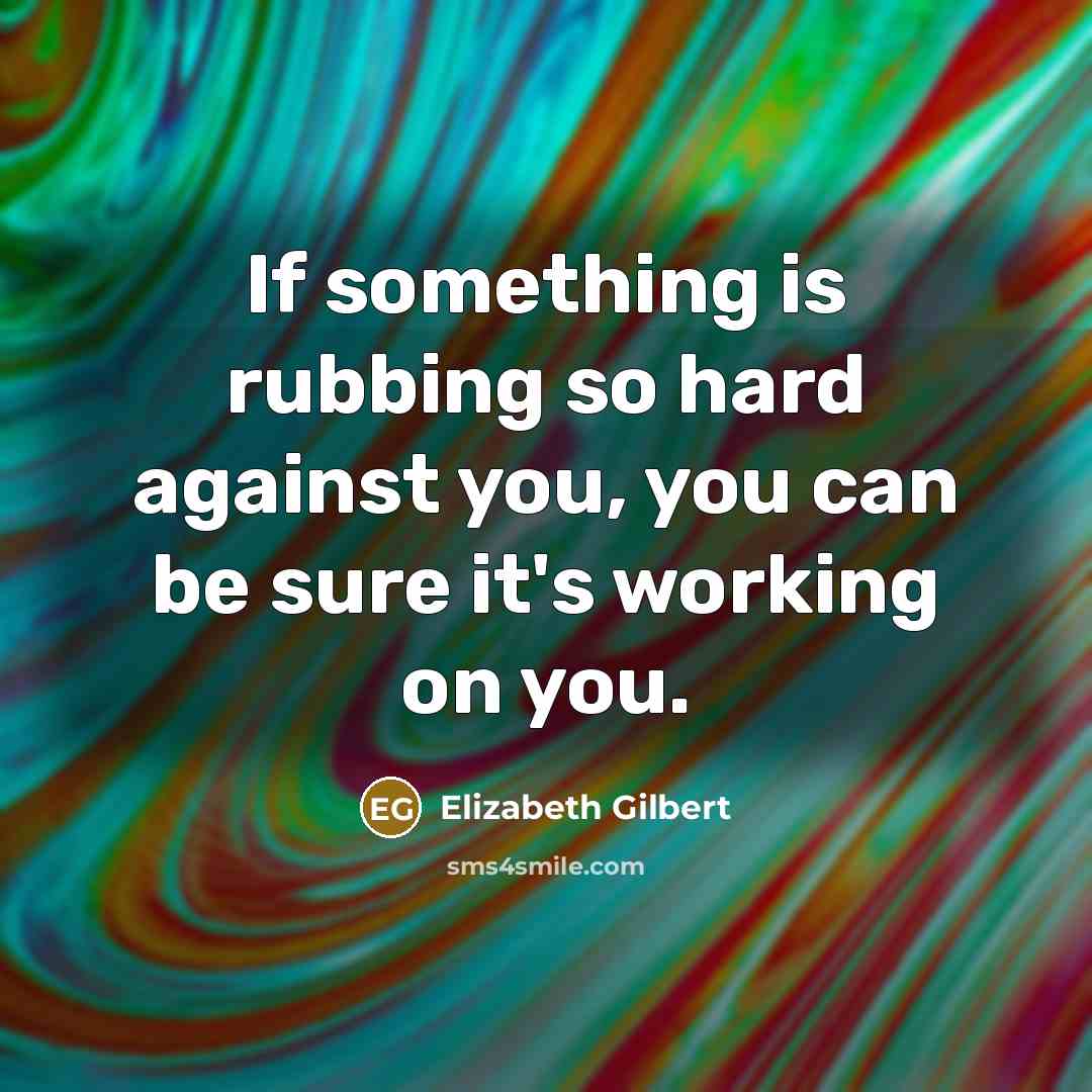 “If something is rubbing so hard against you, you can be sure it's working on you.” quote by Elizabeth Gilbert