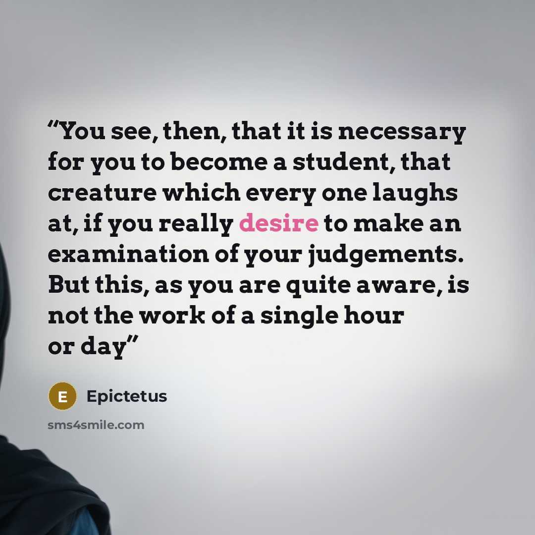 “You see, then, that it is necessary for you to become a student, that creature which every one laughs at, if you really desire to make an examination of your judgements. But this, as you are quite aware, is not the work of a single hour or day” quote by Epictetus