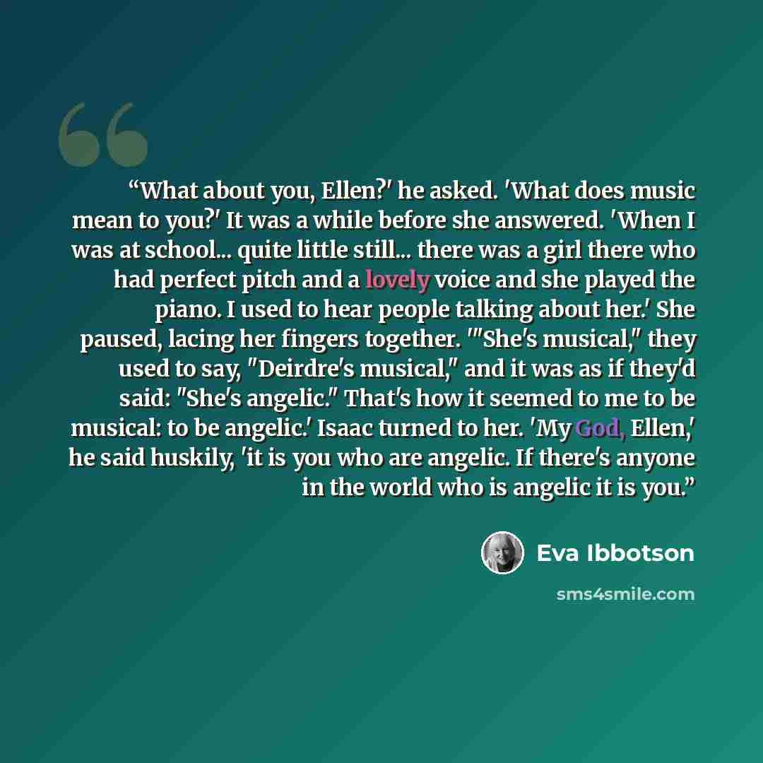 “What about you, Ellen?' he asked. 'What does music mean to you?' It was a while before she answered. 'When I was at school... quite little still... there was a girl there who had perfect pitch and a lovely voice and she played the piano. I used to hear people talking about her.' She paused, lacing…” quote by Eva Ibbotson