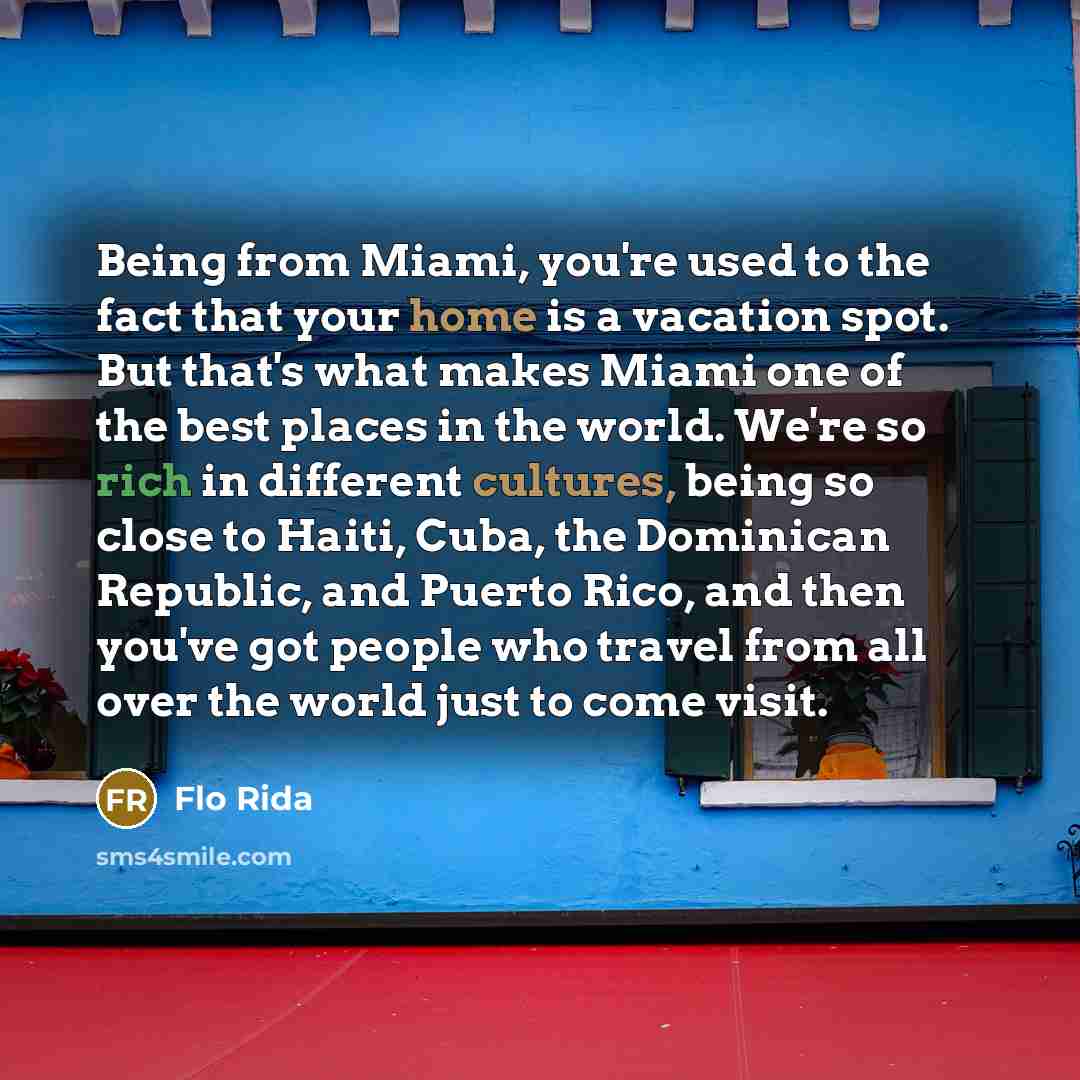 “Being from Miami, you're used to the fact that your home is a vacation spot. But that's what makes Miami one of the best places in the world. We're so rich in different cultures, being so close to Haiti, Cuba, the Dominican Republic, and Puerto Rico, and then you've got people who travel from all…” quote by Flo Rida