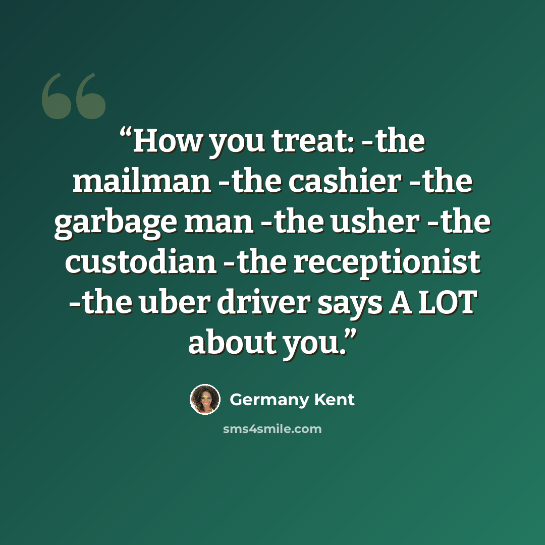 “How you treat: -the mailman -the cashier -the garbage man -the usher -the custodian -the receptionist -the uber driver says A LOT about you.” quote by Germany Kent