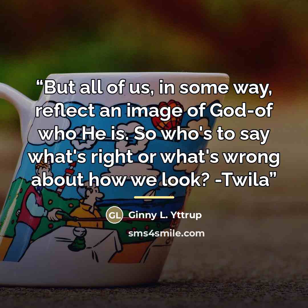 “But all of us, in some way, reflect an image of God-of who He is. So who's to say what's right or what's wrong about how we look? -Twila” quote by Ginny L. Yttrup