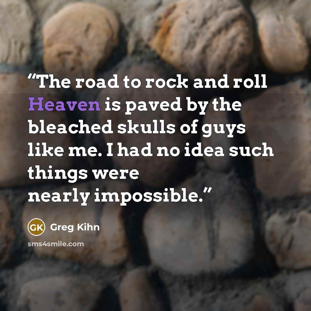 “The road to rock and roll Heaven is paved by the bleached skulls of guys like me. I had no idea such things were nearly impossible.” quote by Greg Kihn