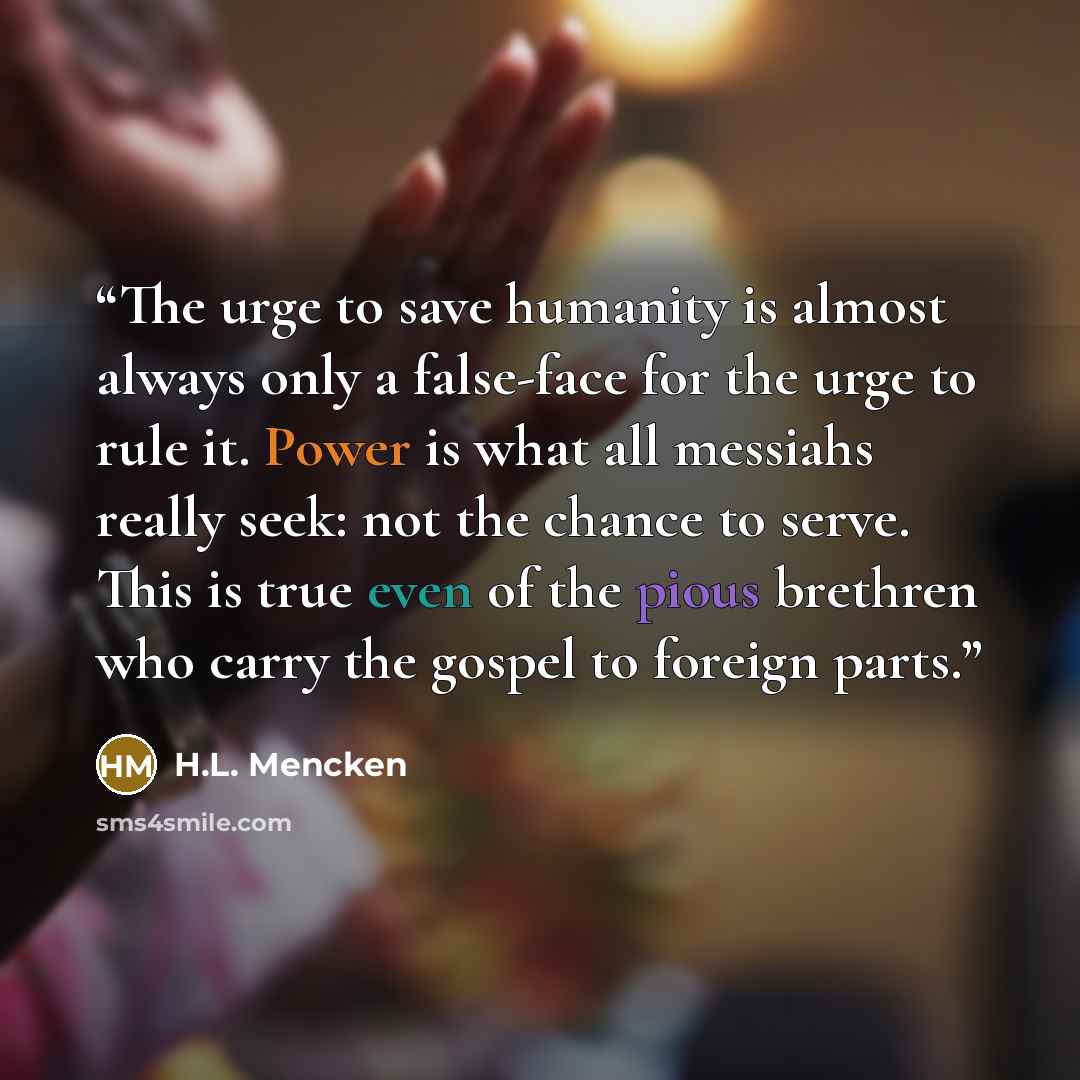 “The urge to save humanity is almost always only a false-face for the urge to rule it. Power is what all messiahs really seek: not the chance to serve. This is true even of the pious brethren who carry the gospel to foreign parts.” quote by H.L. Mencken