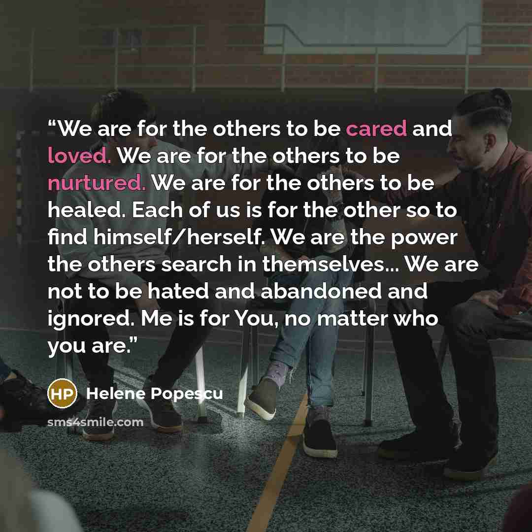 “We are for the others to be cared and loved. We are for the others to be nurtured. We are for the others to be healed. Each of us is for the other so to find himself/herself. We are the power the others search in themselves... We are not to be hated and abandoned and ignored. Me is for You, no…” quote by Helene Popescu