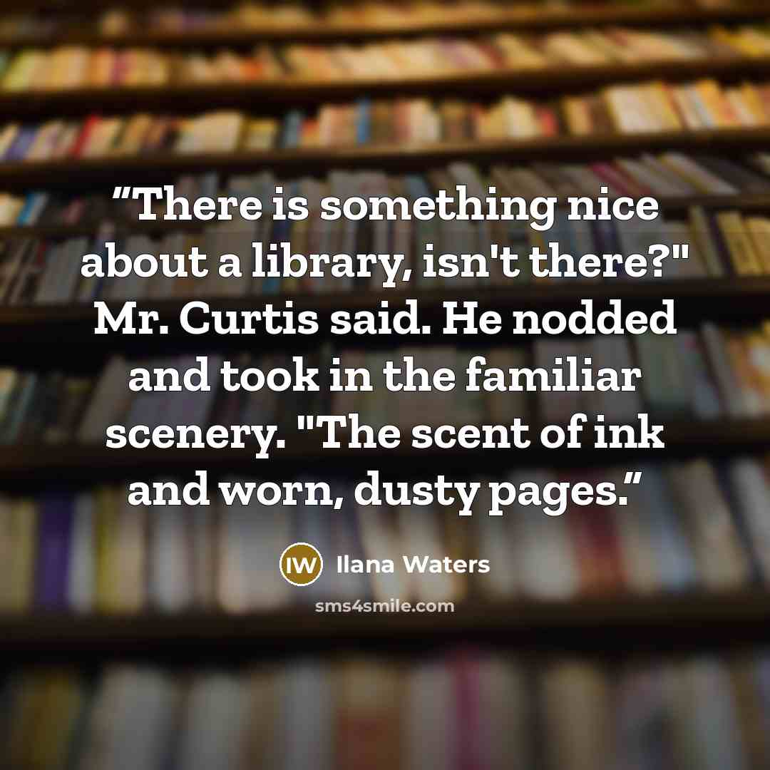 “There is something nice about a library, isn't there?" Mr. Curtis said. He nodded and took in the familiar scenery. "The scent of ink and worn, dusty pages.” quote by Ilana Waters