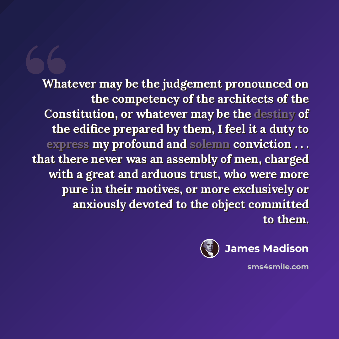 “Whatever may be the judgement pronounced on the competency of the architects of the Constitution, or whatever may be the destiny of the edifice prepared by them, I feel it a duty to express my profound and solemn conviction . . . that there never was an assembly of men, charged with a great and…” quote by James Madison
