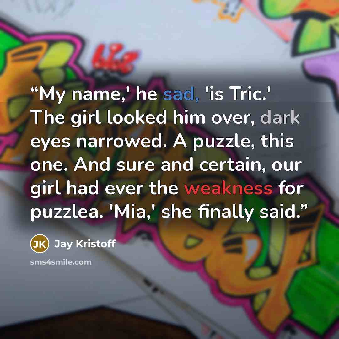 “My name,' he sad, 'is Tric.' The girl looked him over, dark eyes narrowed. A puzzle, this one. And sure and certain, our girl had ever the weakness for puzzlea. 'Mia,' she finally said.” quote by Jay Kristoff
