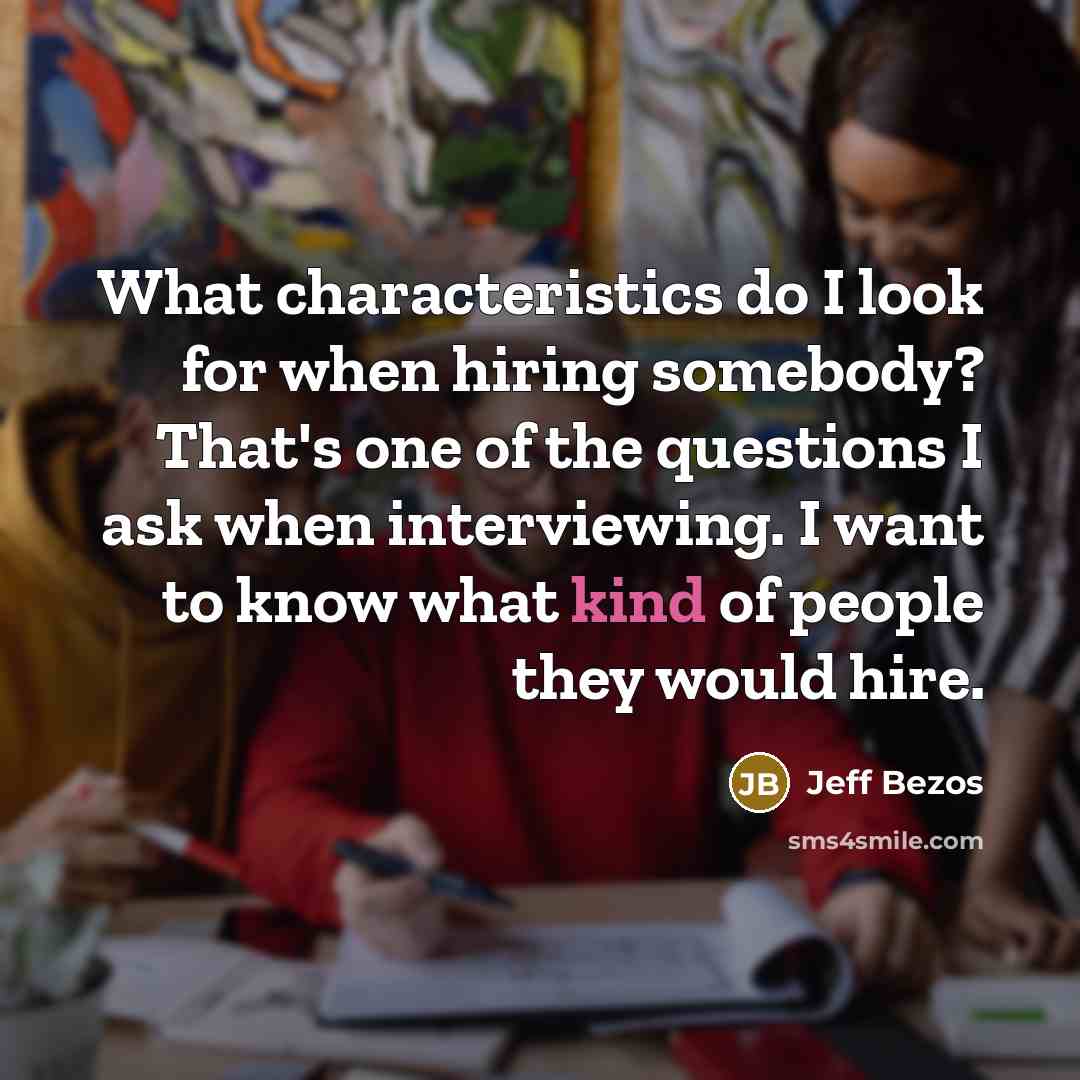 “What characteristics do I look for when hiring somebody? That's one of the questions I ask when interviewing. I want to know what kind of people they would hire.” quote by Jeff Bezos