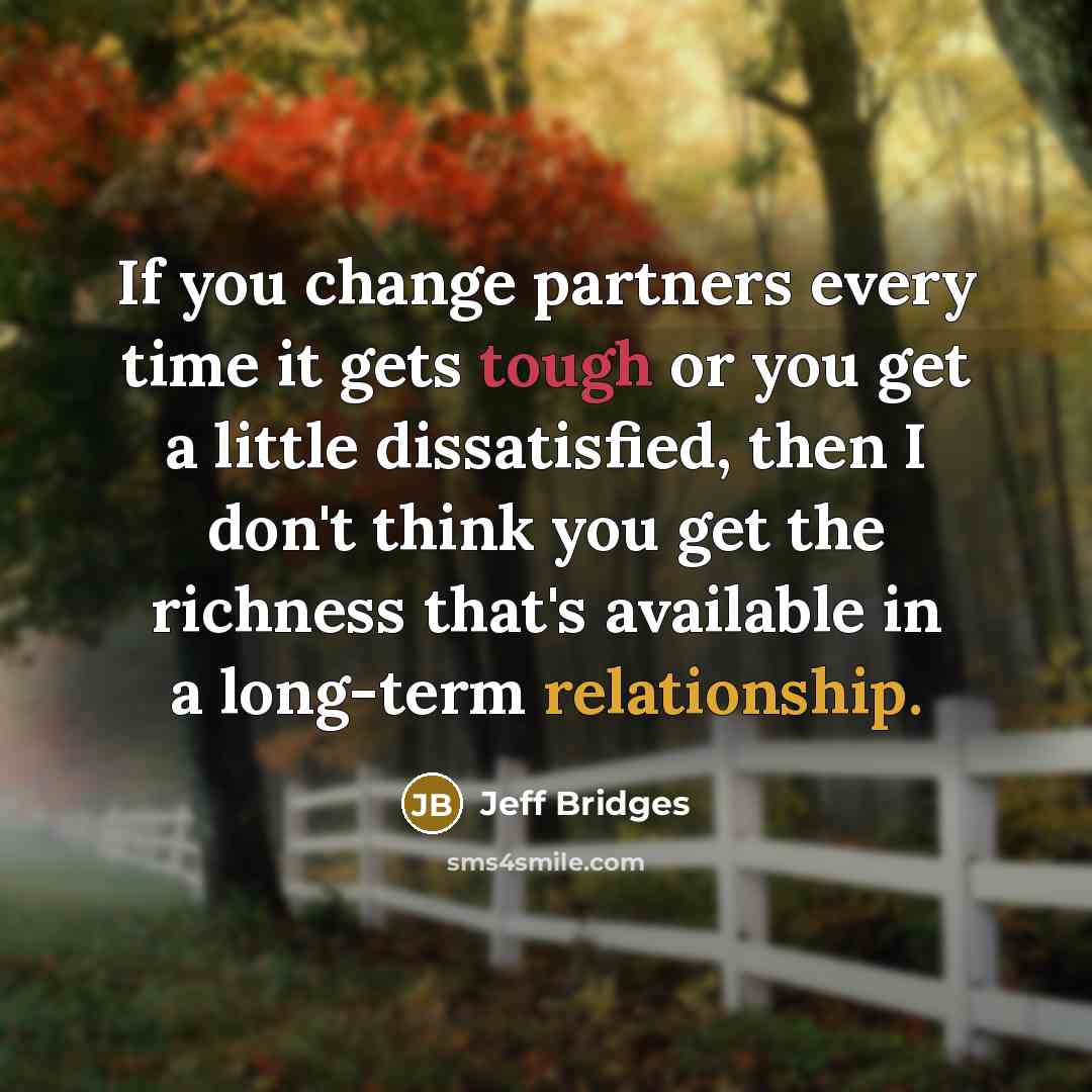 “If you change partners every time it gets tough or you get a little dissatisfied, then I don't think you get the richness that's available in a long-term relationship.” quote by Jeff Bridges