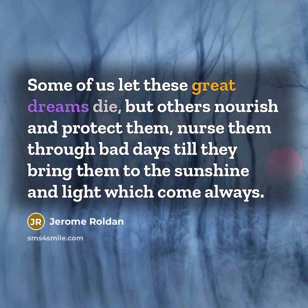 “Some of us let these great dreams die, but others nourish and protect them, nurse them through bad days till they bring them to the sunshine and light which come always.” quote by Jerome Roldan