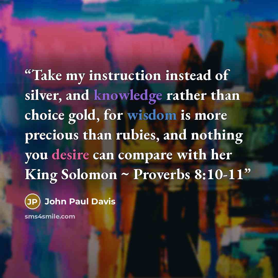 “Take my instruction instead of silver, and knowledge rather than choice gold, for wisdom is more precious than rubies, and nothing you desire can compare with her King Solomon ~ Proverbs 8:10-11” quote by John Paul Davis