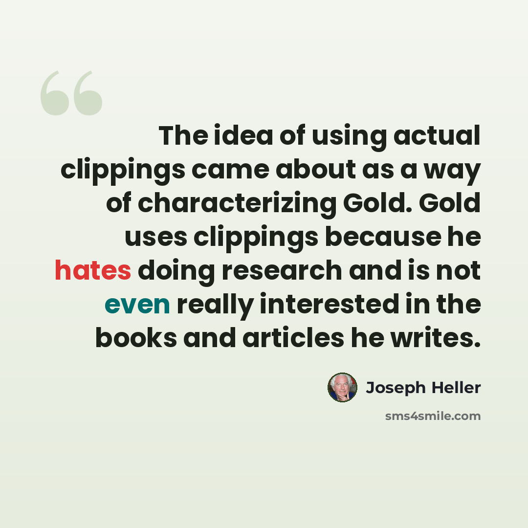 “The idea of using actual clippings came about as a way of characterizing Gold. Gold uses clippings because he hates doing research and is not even really interested in the books and articles he writes.” quote by Joseph Heller