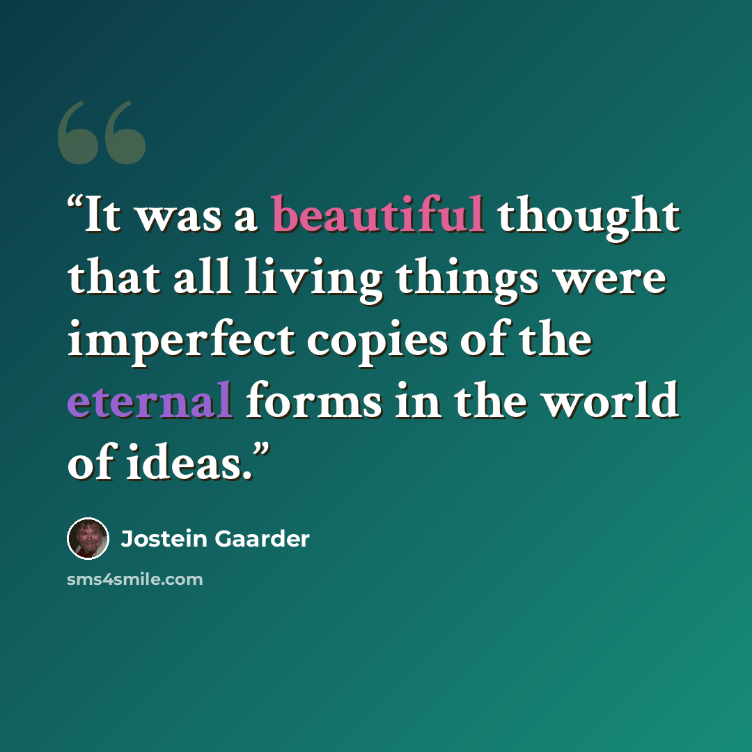 “It was a beautiful thought that all living things were imperfect copies of the eternal forms in the world of ideas.” quote by Jostein Gaarder