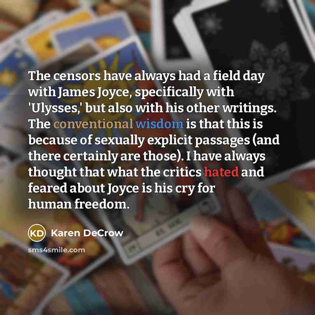 “The censors have always had a field day with James Joyce, specifically with 'Ulysses,' but also with his other writings. The conventional wisdom is that this is because of sexually explicit passages (and there certainly are those). I have always thought that what the critics hated and feared about…” quote by Karen DeCrow