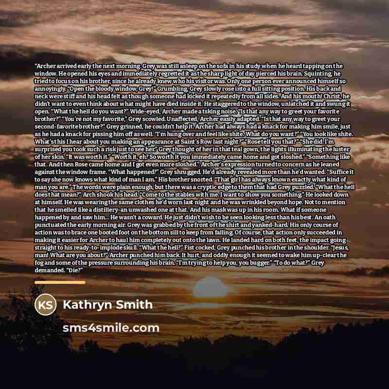 “Archer arrived early the next morning. Grey was still asleep on the sofa in his study when he heard tapping on the window. He opened his eyes and immediately regretted it as the sharp light of day pierced his brain. Squinting, he tried to focus on his brother, since he already knew who his visitor…” quote by Kathryn Smith