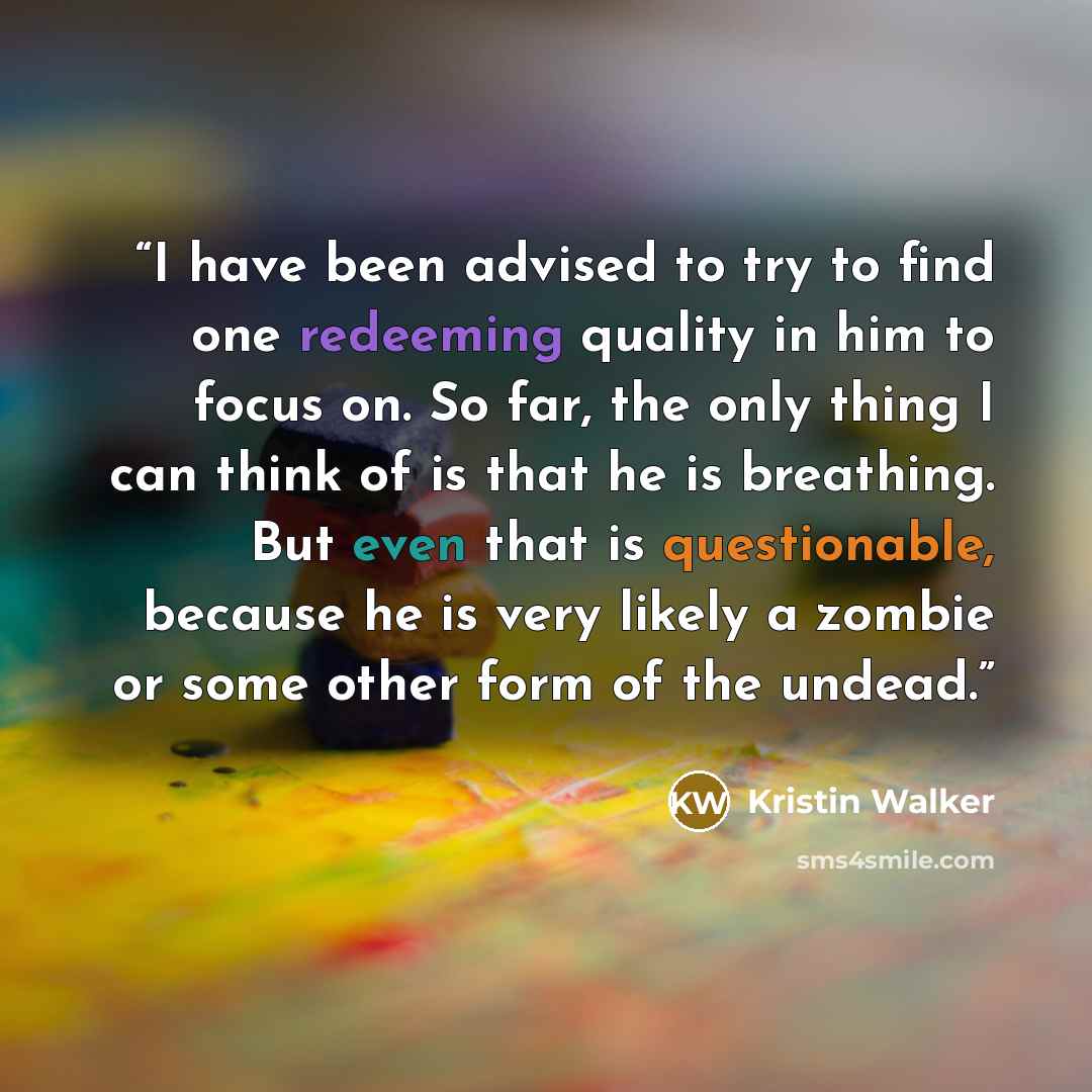 “I have been advised to try to find one redeeming quality in him to focus on. So far, the only thing I can think of is that he is breathing. But even that is questionable, because he is very likely a zombie or some other form of the undead.” quote by Kristin Walker