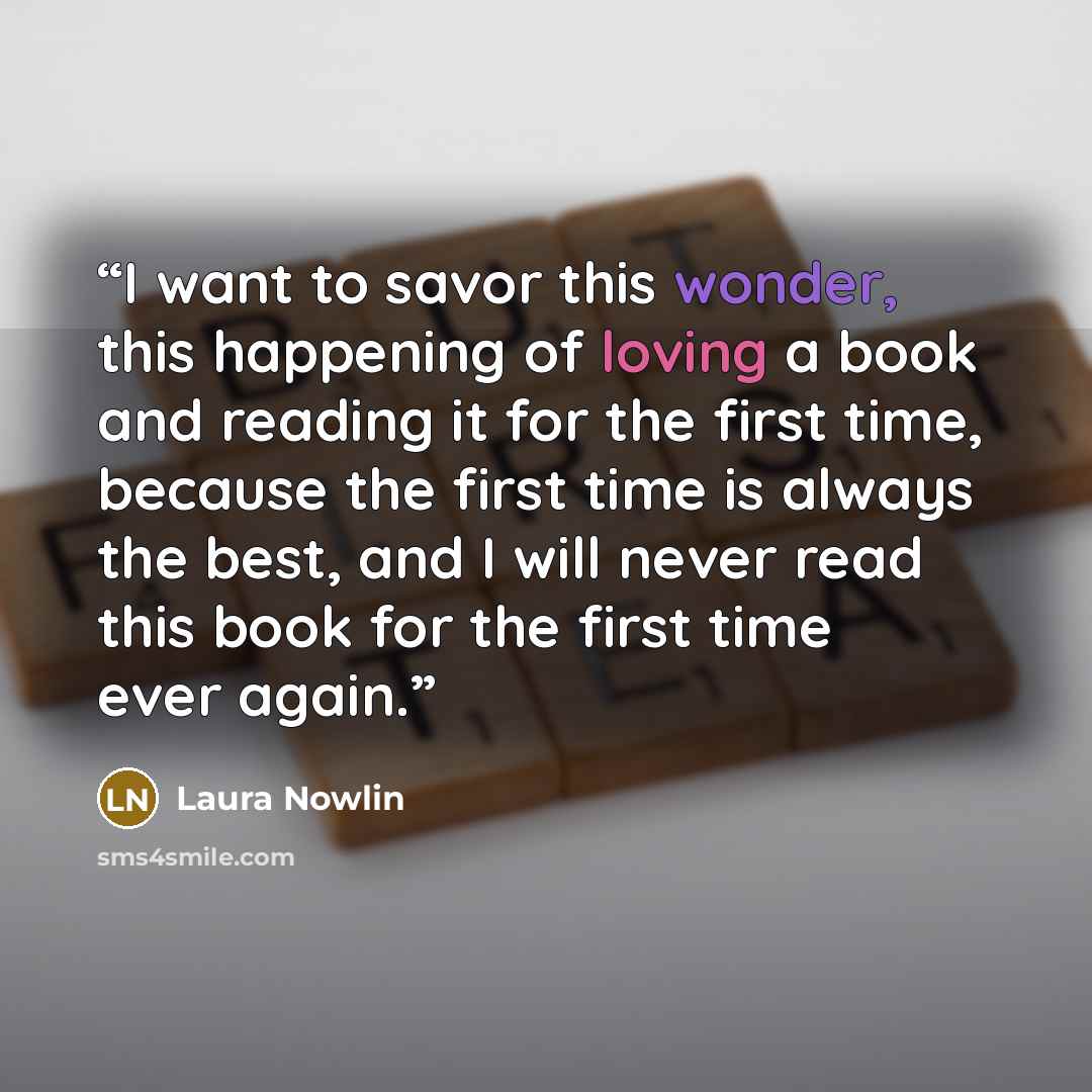 “I want to savor this wonder, this happening of loving a book and reading it for the first time, because the first time is always the best, and I will never read this book for the first time ever again.” quote by Laura Nowlin