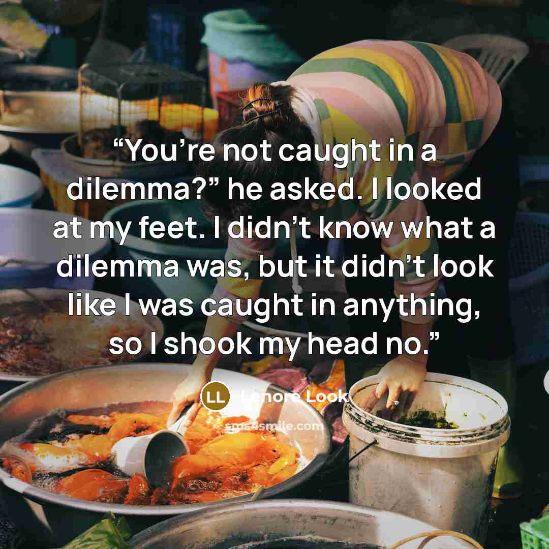 “You’re not caught in a dilemma?” he asked. I looked at my feet. I didn’t know what a dilemma was, but it didn’t look like I was caught in anything, so I shook my head no.” quote by Lenore Look