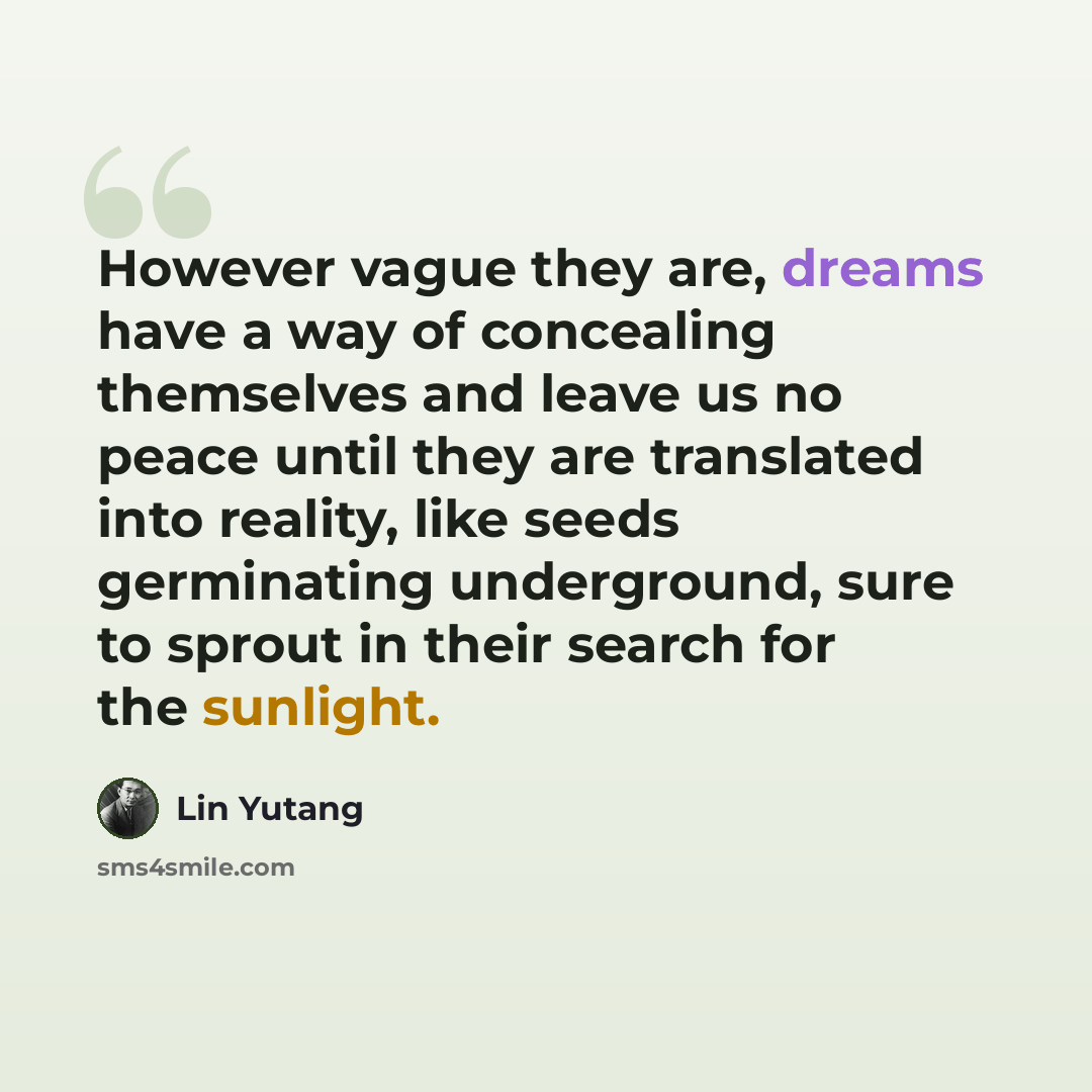“However vague they are, dreams have a way of concealing themselves and leave us no peace until they are translated into reality, like seeds germinating underground, sure to sprout in their search for the sunlight.” quote by Lin Yutang