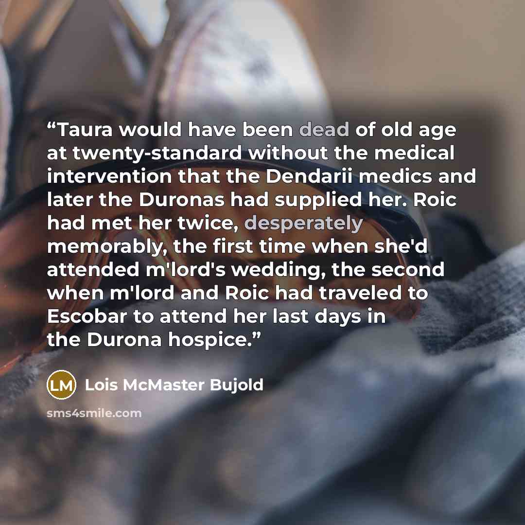 “Taura would have been dead of old age at twenty-standard without the medical intervention that the Dendarii medics and later the Duronas had supplied her. Roic had met her twice, desperately memorably, the first time when she'd attended m'lord's wedding, the second when m'lord and Roic had…” quote by Lois McMaster Bujold