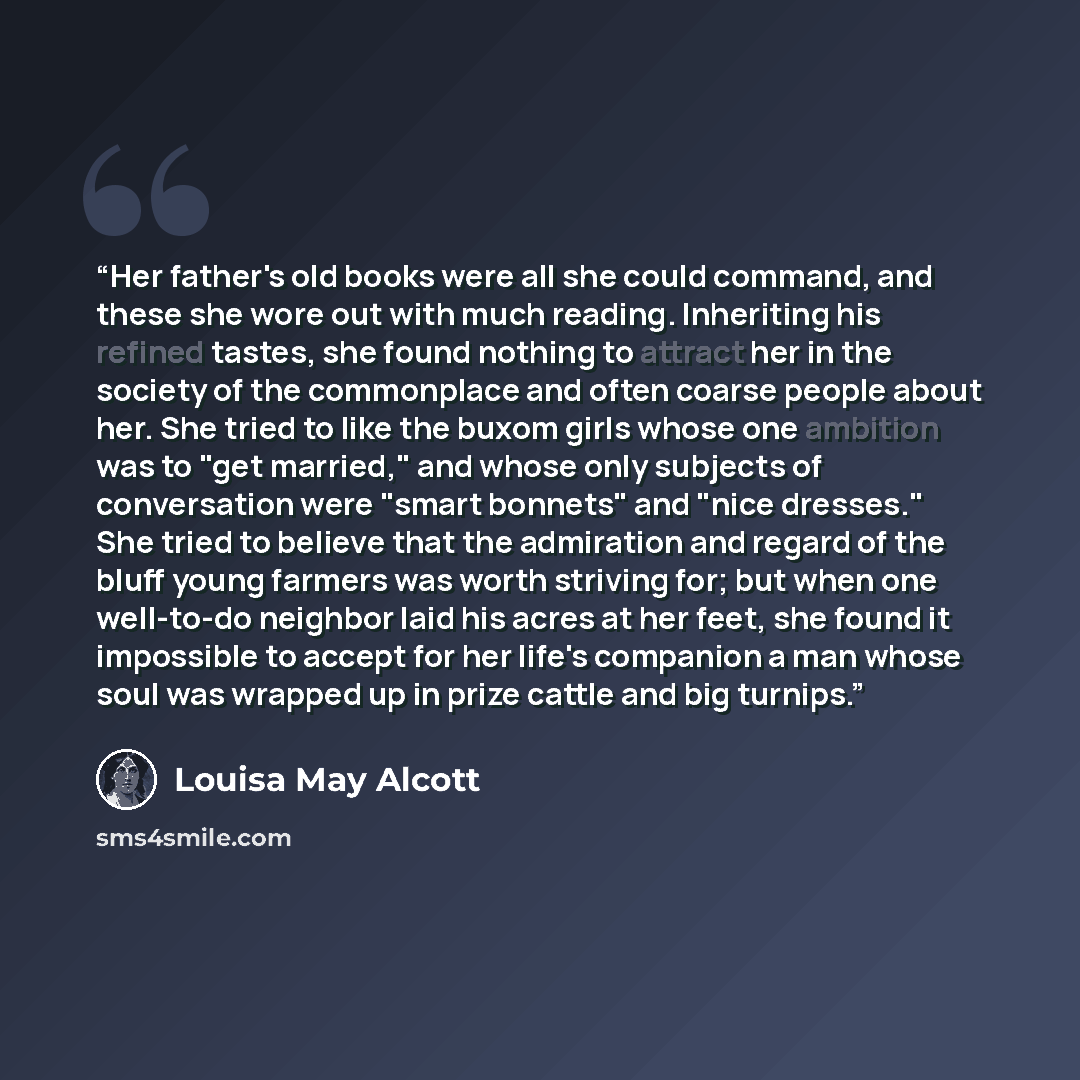 “Her father's old books were all she could command, and these she wore out with much reading. Inheriting his refined tastes, she found nothing to attract her in the society of the commonplace and often coarse people about her. She tried to like the buxom girls whose one ambition was to "get…” quote by Louisa May Alcott