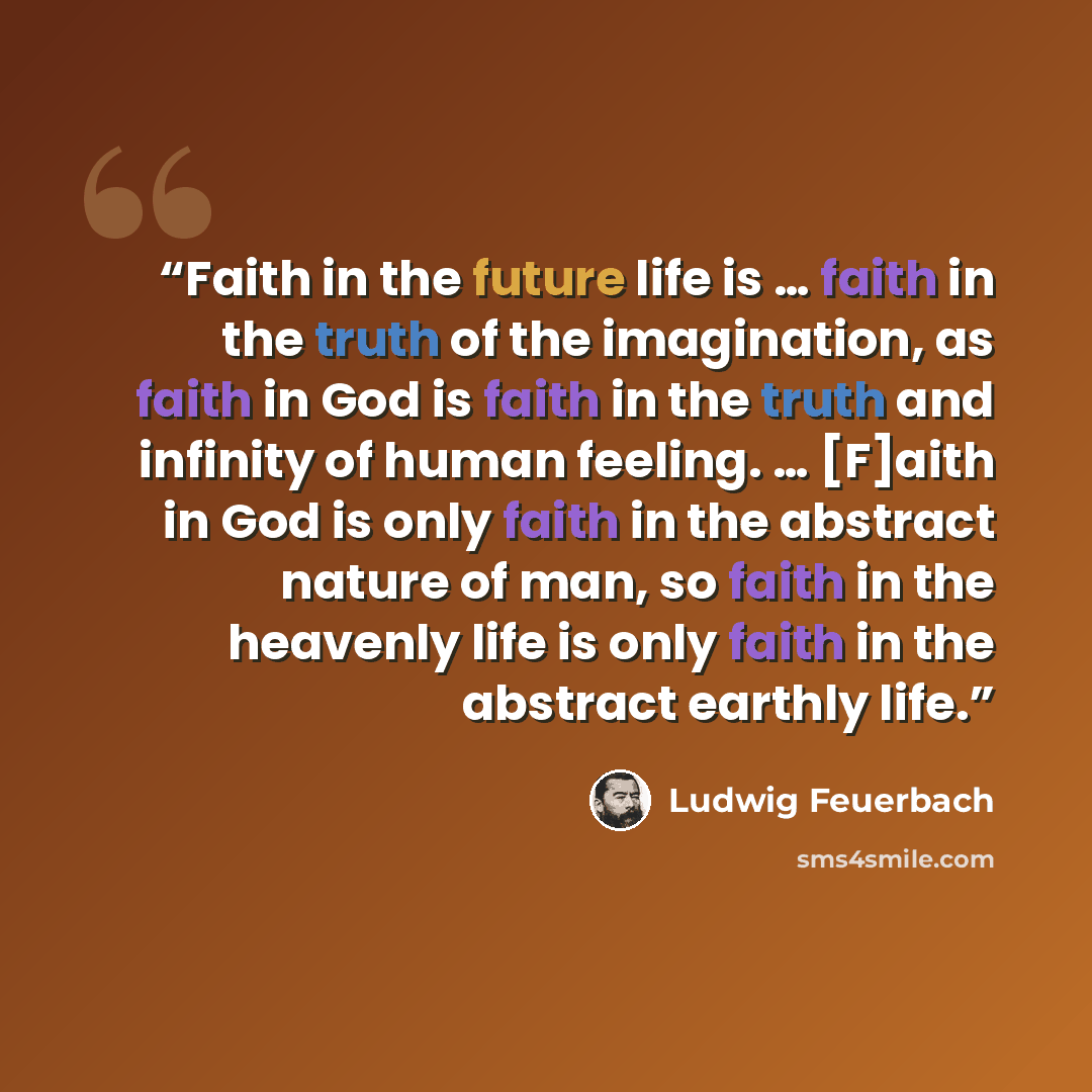 “Faith in the future life is … faith in the truth of the imagination, as faith in God is faith in the truth and infinity of human feeling. … [F]aith in God is only faith in the abstract nature of man, so faith in the heavenly life is only faith in the abstract earthly life.” quote by Ludwig Feuerbach