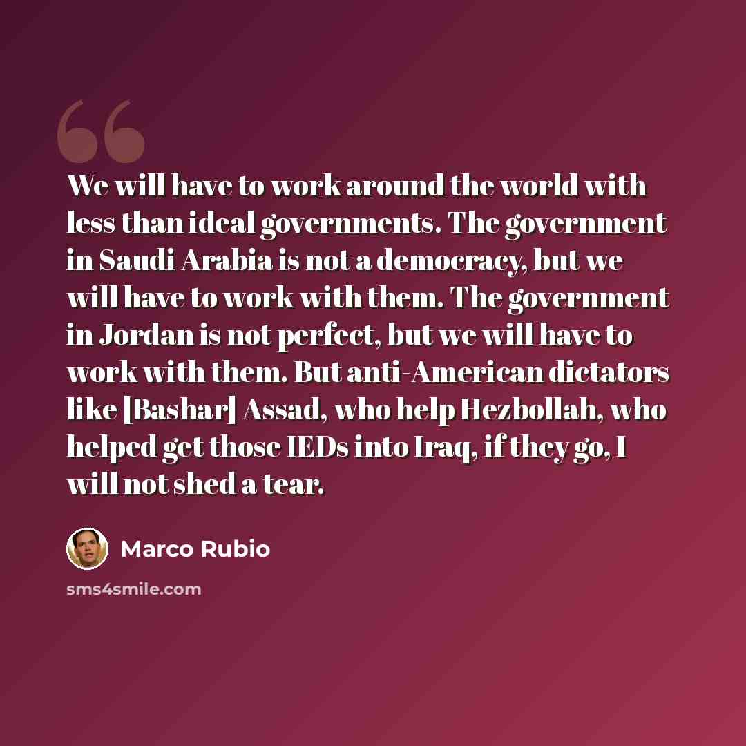 “We will have to work around the world with less than ideal governments. The government in Saudi Arabia is not a democracy, but we will have to work with them. The government in Jordan is not perfect, but we will have to work with them. But anti-American dictators like [Bashar] Assad, who help…” quote by Marco Rubio