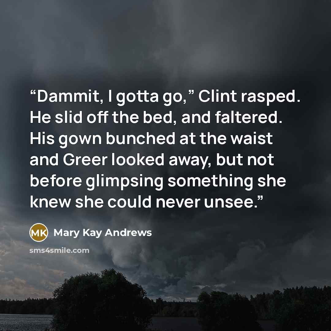 “Dammit, I gotta go,” Clint rasped. He slid off the bed, and faltered. His gown bunched at the waist and Greer looked away, but not before glimpsing something she knew she could never unsee.” quote by Mary Kay Andrews