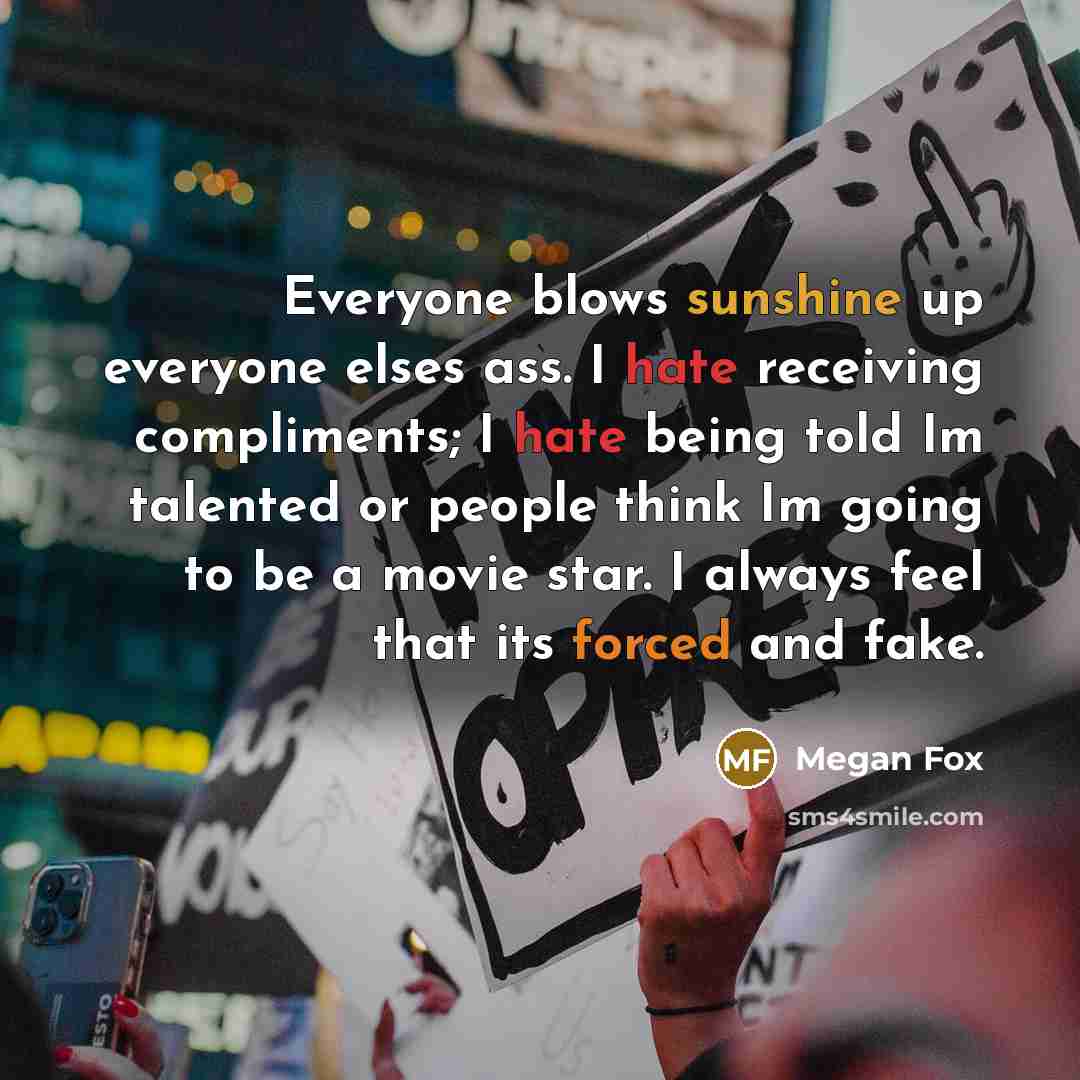 “Everyone blows sunshine up everyone elses ass. I hate receiving compliments; I hate being told Im talented or people think Im going to be a movie star. I always feel that its forced and fake.” quote by Megan Fox