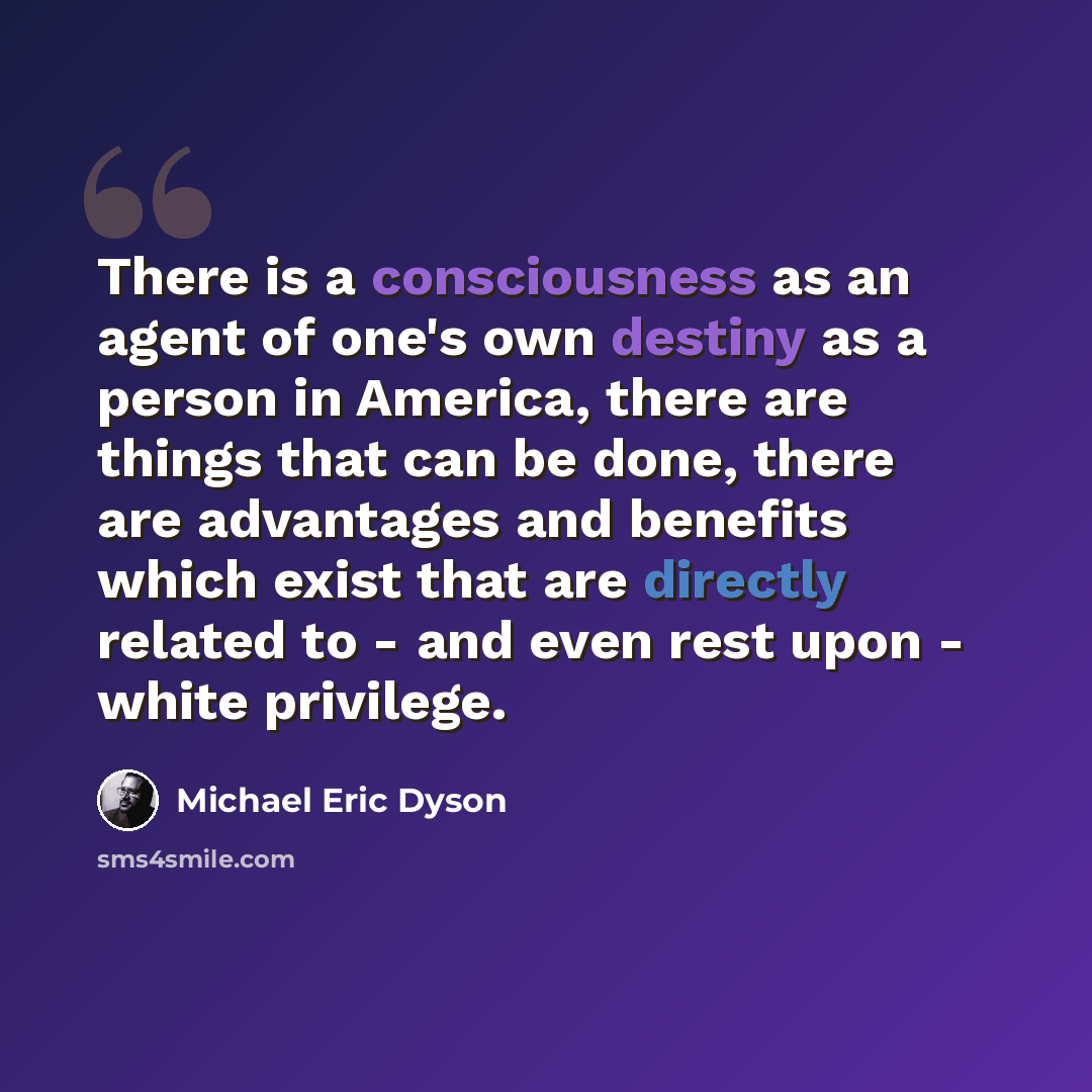 “There is a consciousness as an agent of one's own destiny as a person in America, there are things that can be done, there are advantages and benefits which exist that are directly related to - and even rest upon - white privilege.” quote by Michael Eric Dyson
