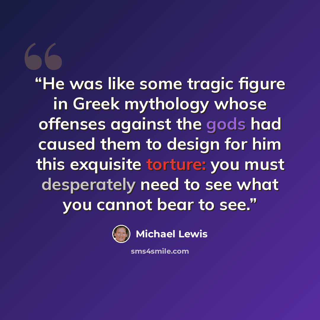 “He was like some tragic figure in Greek mythology whose offenses against the gods had caused them to design for him this exquisite torture: you must desperately need to see what you cannot bear to see.” quote by Michael Lewis