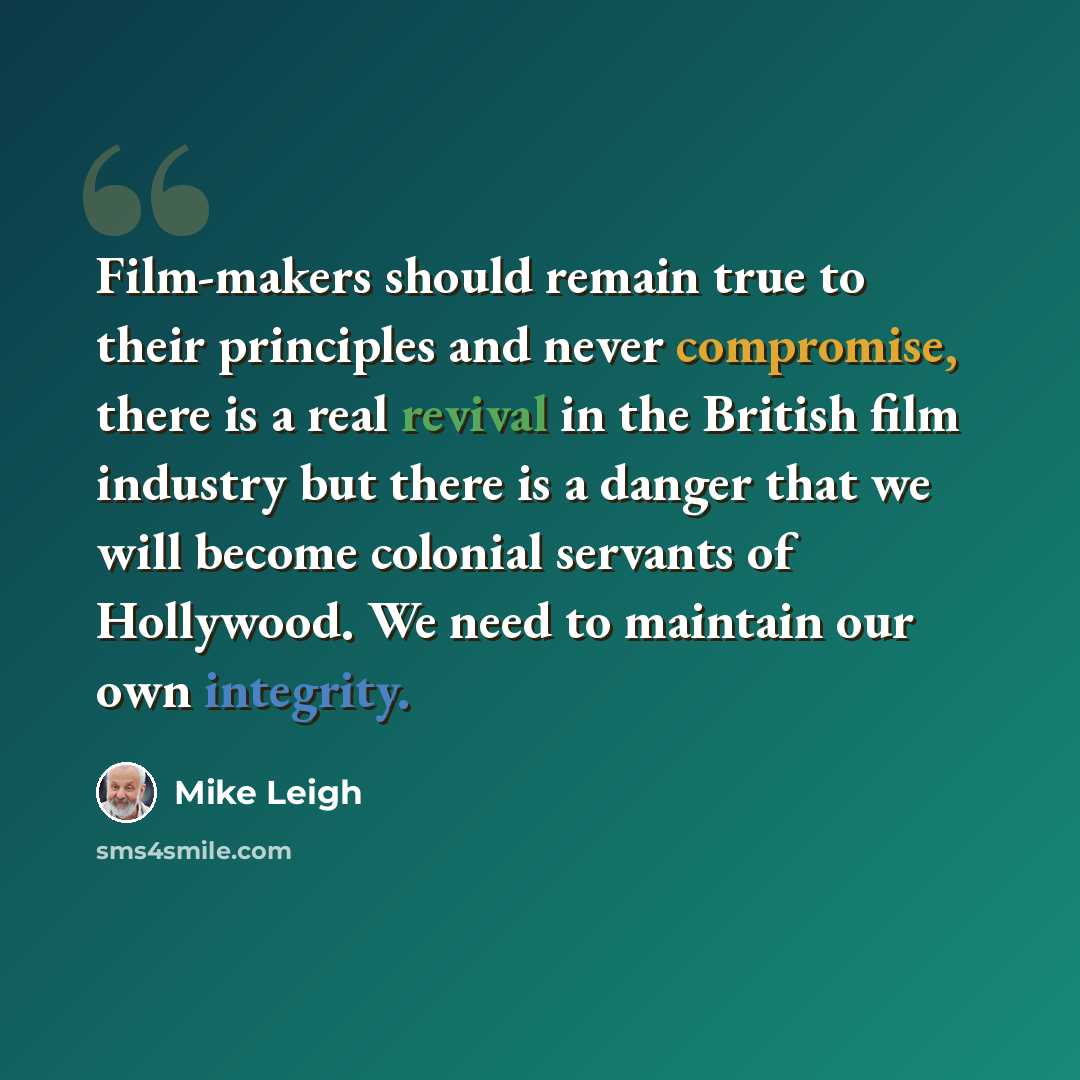 “Film-makers should remain true to their principles and never compromise, there is a real revival in the British film industry but there is a danger that we will become colonial servants of Hollywood. We need to maintain our own integrity.” quote by Mike Leigh