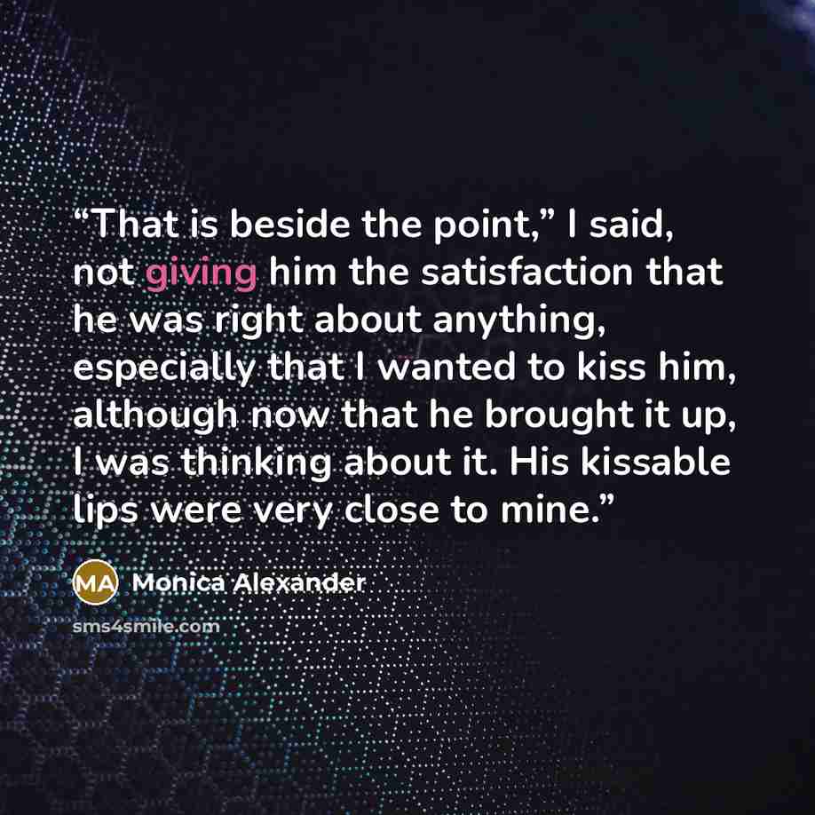 “That is beside the point,” I said, not giving him the satisfaction that he was right about anything, especially that I wanted to kiss him, although now that he brought it up, I was thinking about it. His kissable lips were very close to mine.” quote by Monica Alexander