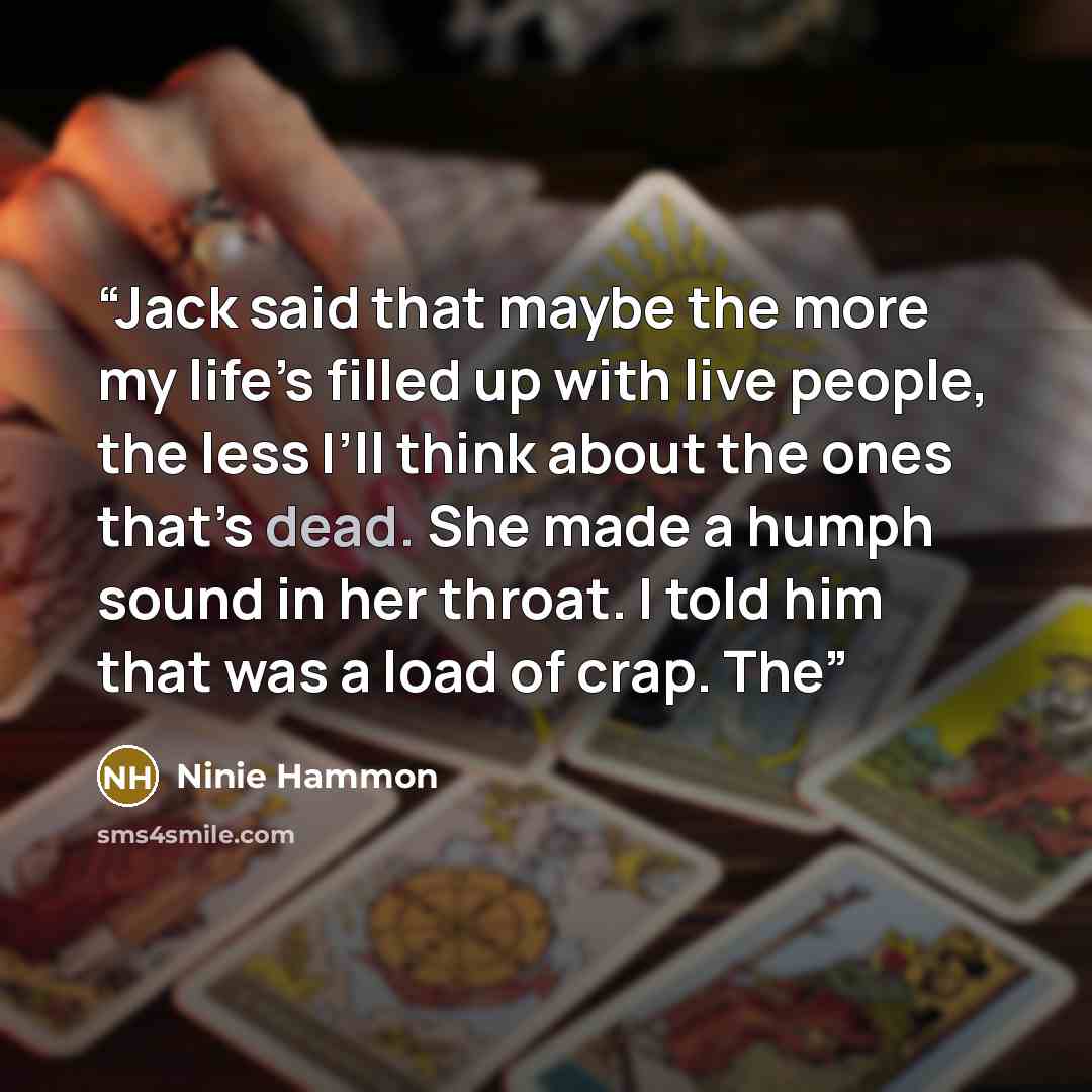 “Jack said that maybe the more my life’s filled up with live people, the less I’ll think about the ones that’s dead. She made a humph sound in her throat. I told him that was a load of crap. The” quote by Ninie Hammon