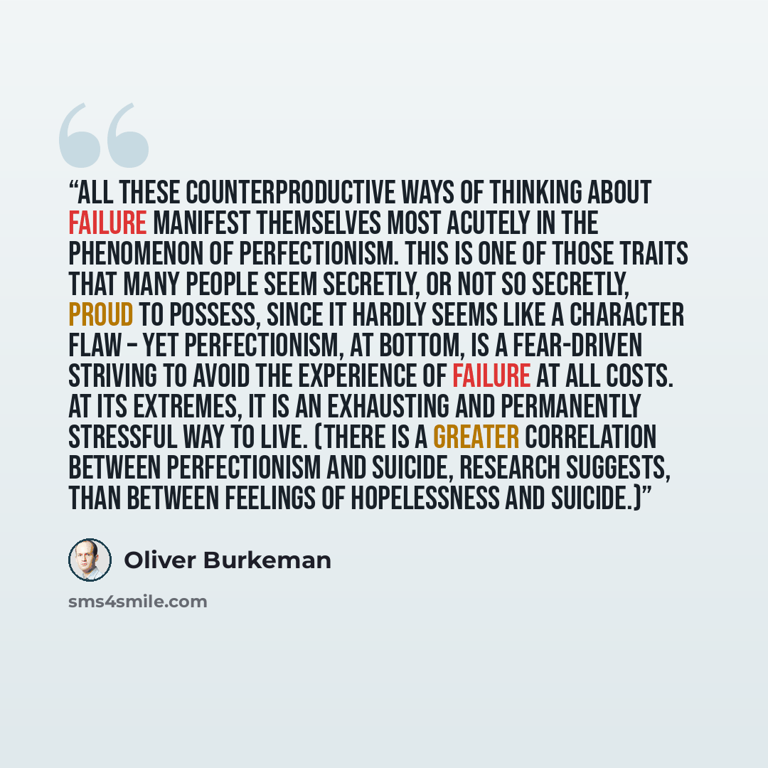 “All these counterproductive ways of thinking about failure manifest themselves most acutely in the phenomenon of perfectionism. This is one of those traits that many people seem secretly, or not so secretly, proud to possess, since it hardly seems like a character flaw – yet perfectionism, at…” quote by Oliver Burkeman
