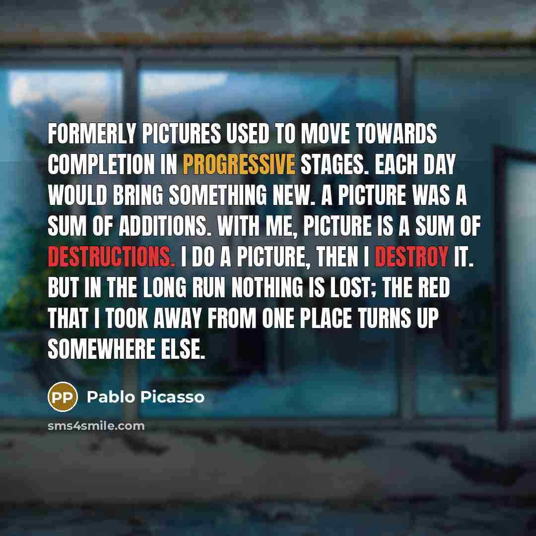 “Formerly pictures used to move towards completion in progressive stages. Each day would bring something new. A picture was a sum of additions. With me, picture is a sum of destructions. I do a picture, then I destroy it. But in the long run nothing is lost; the red that I took away from one place…” quote by Pablo Picasso