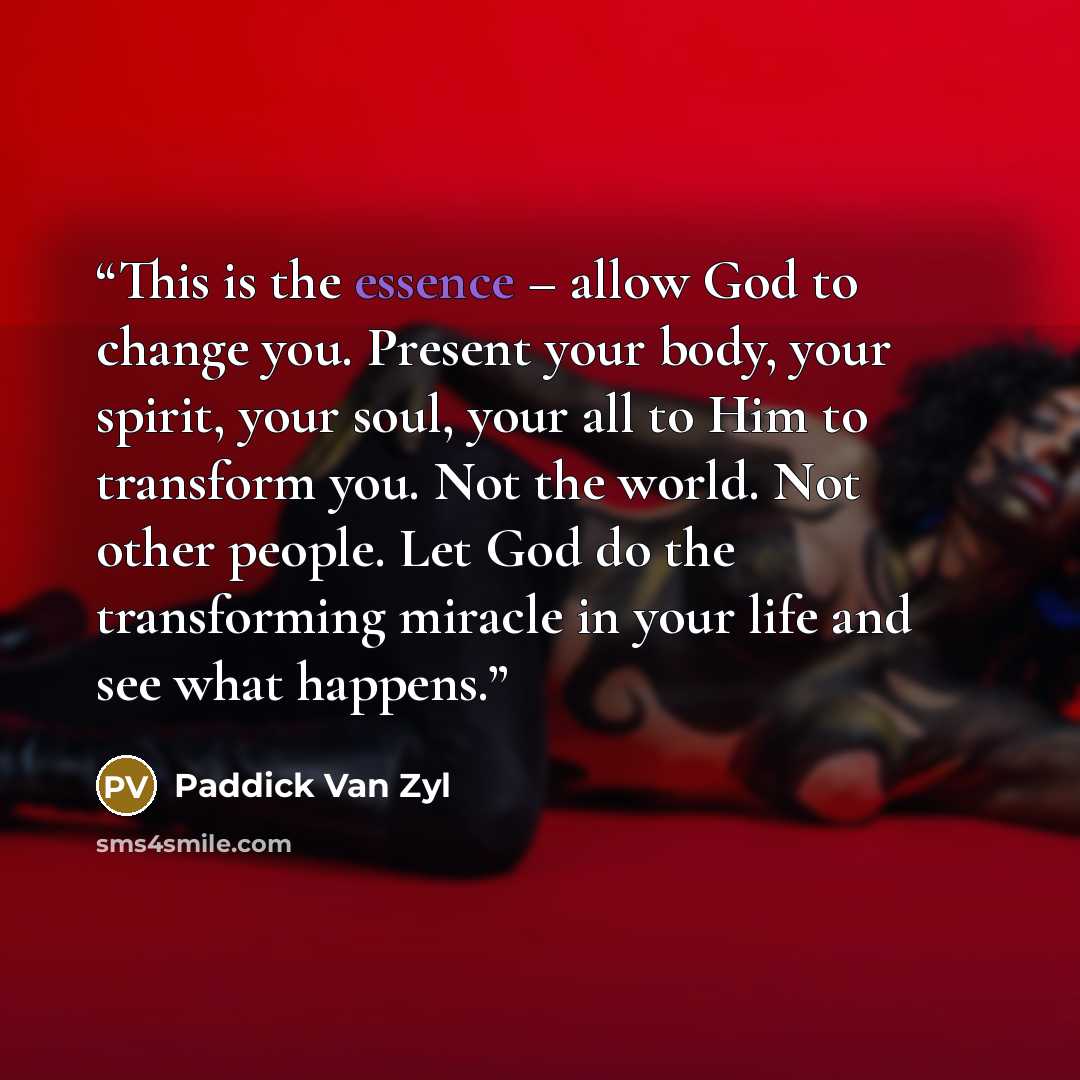 “This is the essence – allow God to change you. Present your body, your spirit, your soul, your all to Him to transform you. Not the world. Not other people. Let God do the transforming miracle in your life and see what happens.” quote by Paddick Van Zyl
