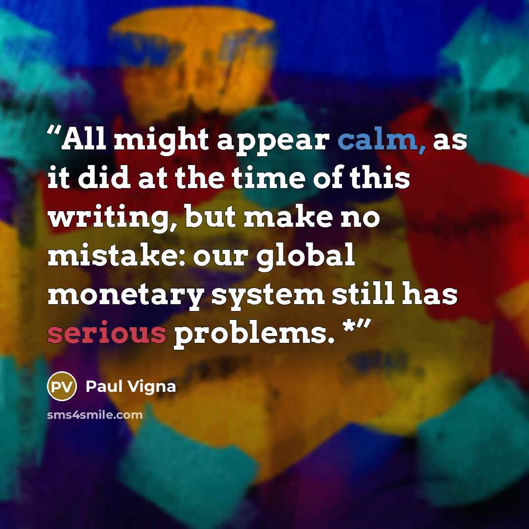 “All might appear calm, as it did at the time of this writing, but make no mistake: our global monetary system still has serious problems. *” quote by Paul Vigna
